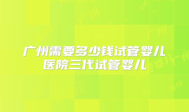 广州需要多少钱试管婴儿医院三代试管婴儿