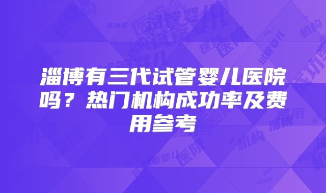 淄博有三代试管婴儿医院吗?热门机构成功率及费用参考