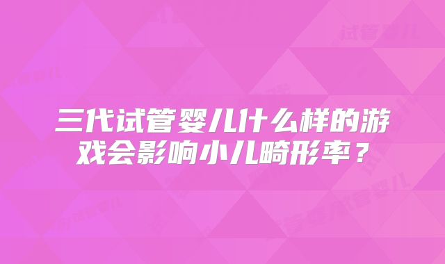 三代试管婴儿什么样的游戏会影响小儿畸形率？