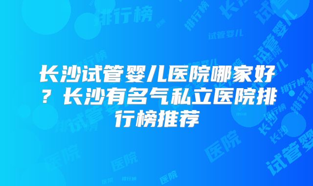 长沙试管婴儿医院哪家好?长沙有名气私立医院排行榜推荐