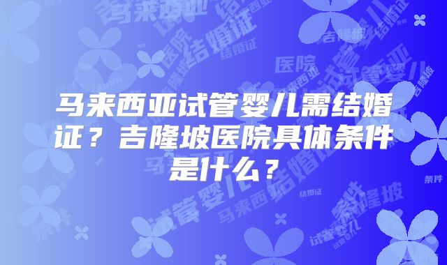马来西亚试管婴儿需结婚证？吉隆坡医院具体条件是什么？