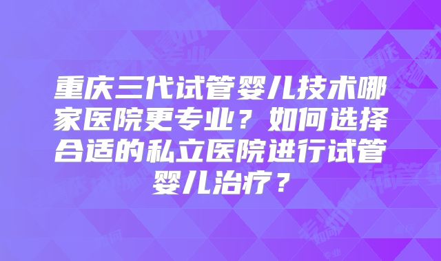 重庆三代试管婴儿技术哪家医院更专业?如何选择合适的私立医院进行试管婴儿治疗?
