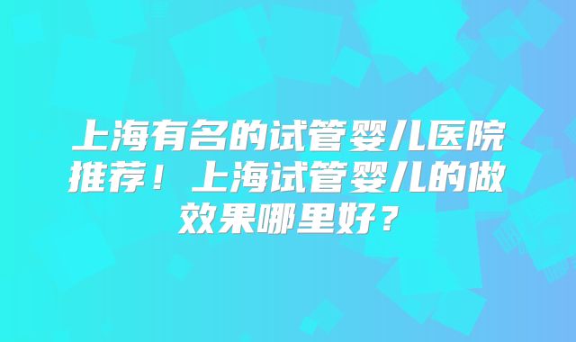上海有名的试管婴儿医院推荐!上海试管婴儿的做效果哪里好?