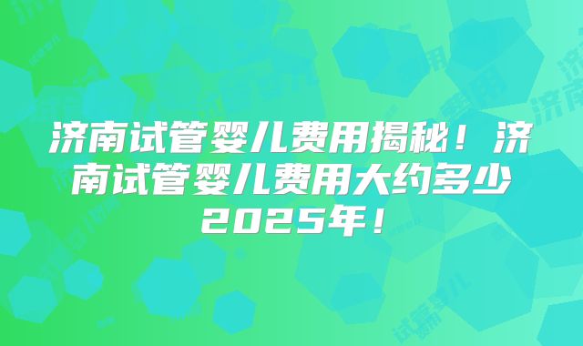 济南试管婴儿费用揭秘！济南试管婴儿费用大约多少2025年！