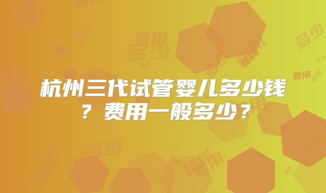 杭州三代试管婴儿多少钱？费用一般多少？