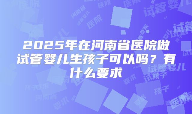 2025年在河南省医院做试管婴儿生孩子可以吗？有什么要求