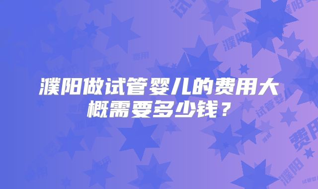 濮阳做试管婴儿的费用大概需要多少钱？
