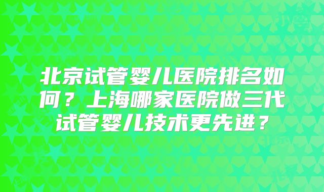 北京试管婴儿医院排名如何？上海哪家医院做三代试管婴儿技术更先进？