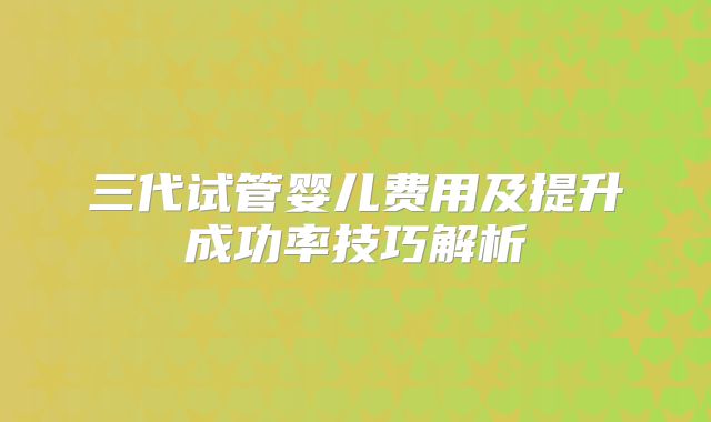 三代试管婴儿费用及提升成功率技巧解析