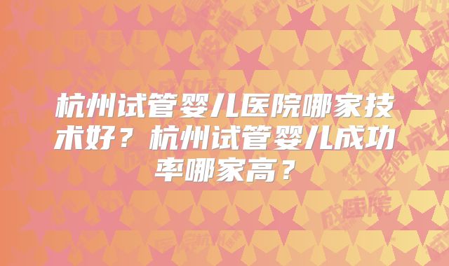 杭州试管婴儿医院哪家技术好？杭州试管婴儿成功率哪家高？