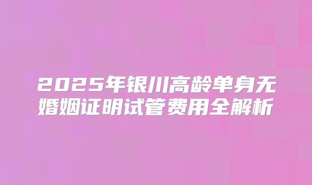 2025年银川高龄单身无婚姻证明试管费用全解析
