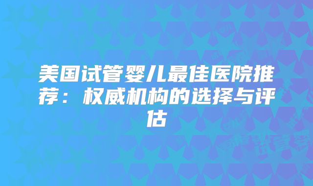 美国试管婴儿最佳医院推荐：权威机构的选择与评估