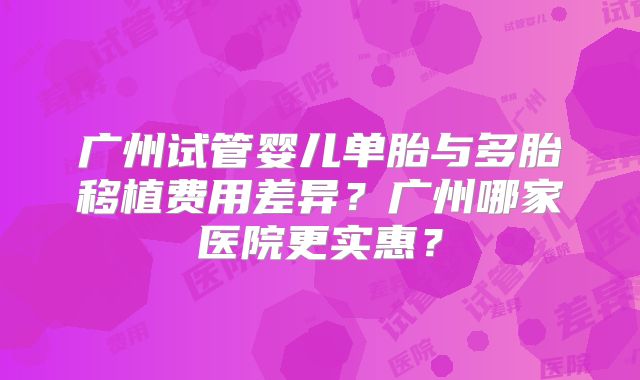 广州试管婴儿单胎与多胎移植费用差异？广州哪家医院更实惠？