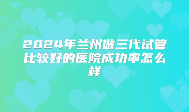 2024年兰州做三代试管比较好的医院成功率怎么样