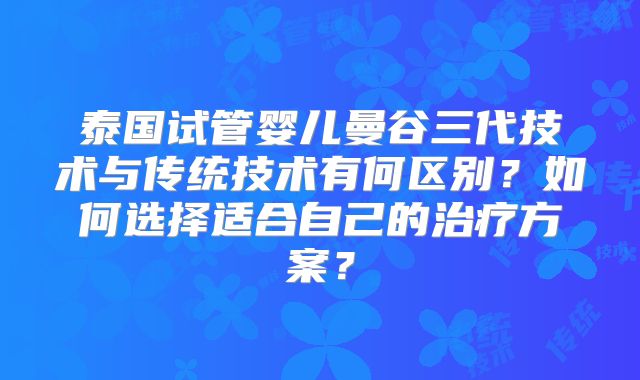 泰国试管婴儿曼谷三代技术与传统技术有何区别？如何选择适合自己的治疗方案？