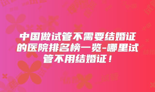 中国做试管不需要结婚证的医院排名榜一览-哪里试管不用结婚证!