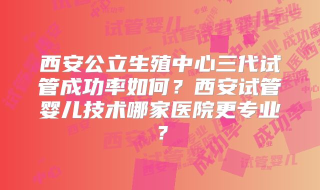 西安公立生殖中心三代试管成功率如何?西安试管婴儿技术哪家医院更专业?