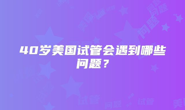 40岁美国试管会遇到哪些问题?