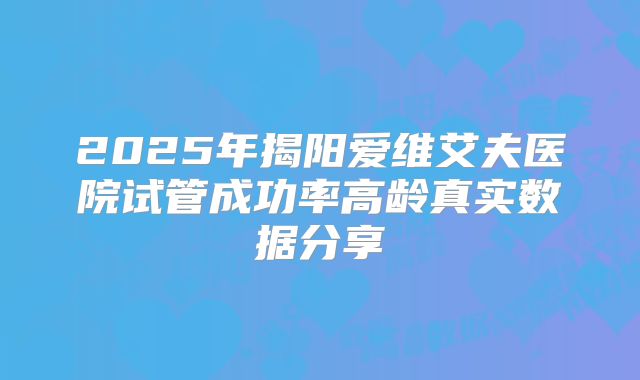2025年揭阳爱维艾夫医院试管成功率高龄真实数据分享
