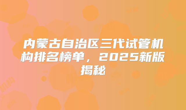 内蒙古自治区三代试管机构排名榜单,2025新版揭秘