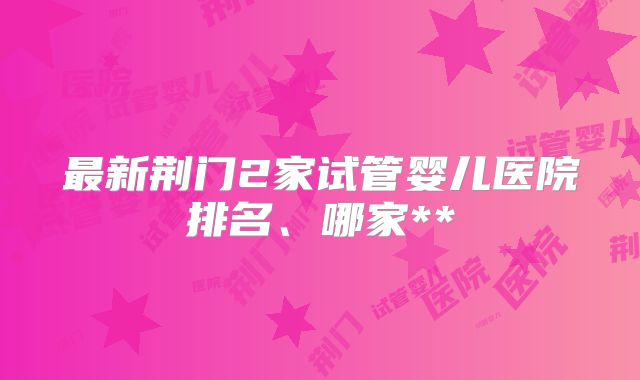 最新荆门2家试管婴儿医院排名、哪家**