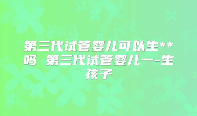 第三代试管婴儿可以生**吗 第三代试管婴儿一-生孩子