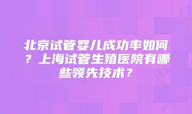 北京试管婴儿成功率如何?上海试管生殖医院有哪些领先技术?