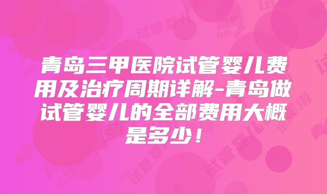 青岛三甲医院试管婴儿费用及治疗周期详解-青岛做试管婴儿的全部费用大概是多少!