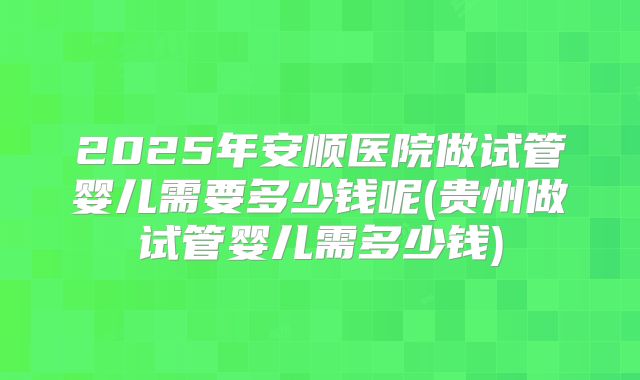 2025年安顺医院做试管婴儿需要多少钱呢(贵州做试管婴儿需多少钱)