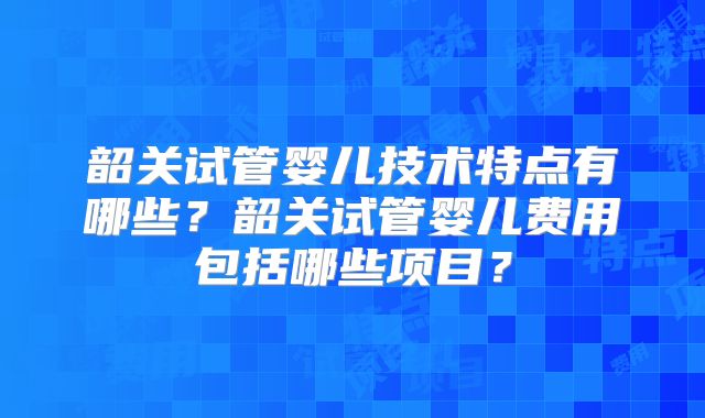 韶关试管婴儿技术特点有哪些?韶关试管婴儿费用包括哪些项目?