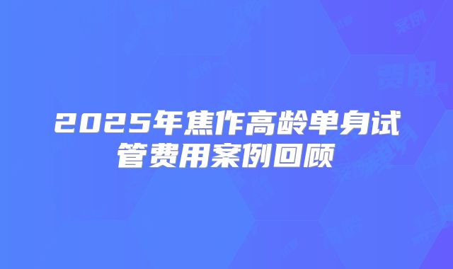2025年焦作高龄单身试管费用案例回顾