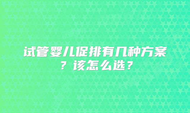 试管婴儿促排有几种方案?该怎么选?