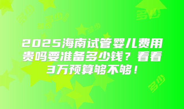 2025海南试管婴儿费用贵吗要准备多少钱?看看3万预算够不够!