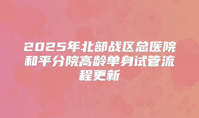 2025年北部战区总医院和平分院高龄单身试管流程更新