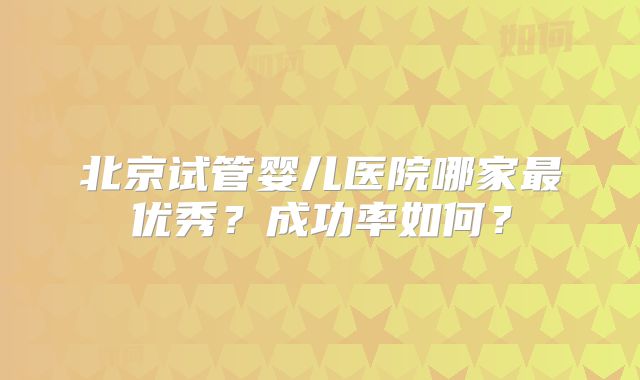 北京试管婴儿医院哪家最优秀?成功率如何?
