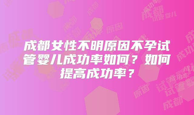成都女性不明原因不孕试管婴儿成功率如何?如何提高成功率?
