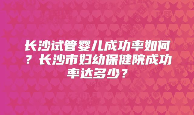 长沙试管婴儿成功率如何?长沙市妇幼保健院成功率达多少?
