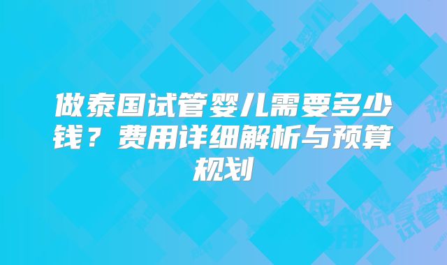 做泰国试管婴儿需要多少钱?费用详细解析与预算规划