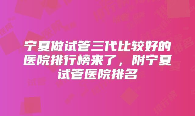 宁夏做试管三代比较好的医院排行榜来了，附宁夏试管医院排名