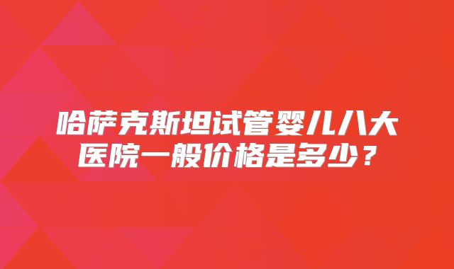 哈萨克斯坦试管婴儿八大医院一般价格是多少？