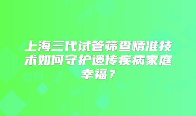 上海三代试管筛查精准技术如何守护遗传疾病家庭幸福?