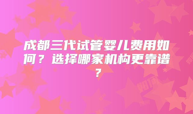 成都三代试管婴儿费用如何？选择哪家机构更靠谱？