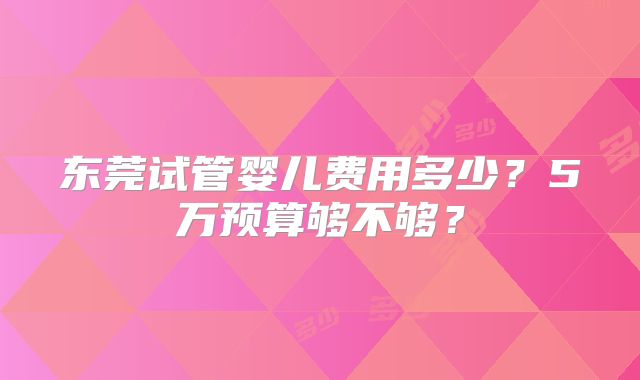 东莞试管婴儿费用多少？5万预算够不够？