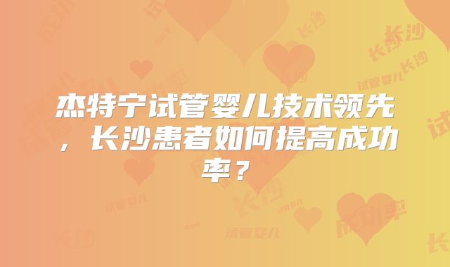 杰特宁试管婴儿技术领先，长沙患者如何提高成功率？
