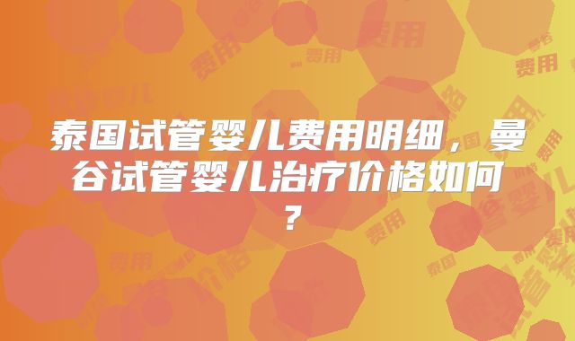 泰国试管婴儿费用明细,曼谷试管婴儿治疗价格如何?