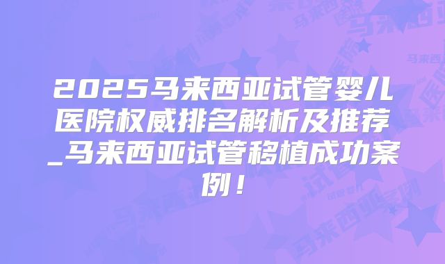 2025马来西亚试管婴儿医院权威排名解析及推荐_马来西亚试管移植成功案例!