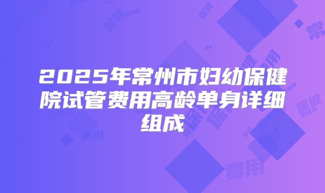 2025年常州市妇幼保健院试管费用高龄单身详细组成