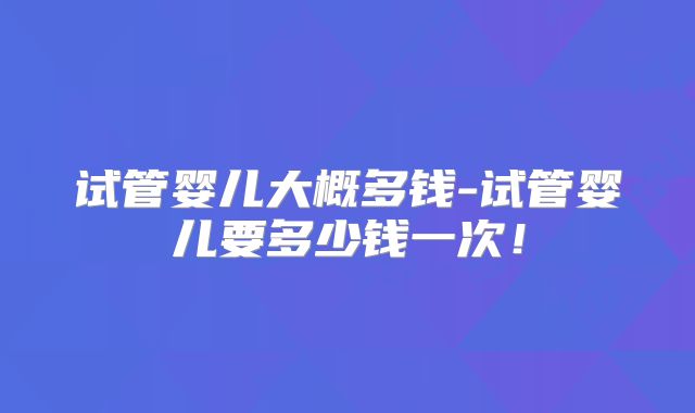 试管婴儿大概多钱-试管婴儿要多少钱一次!