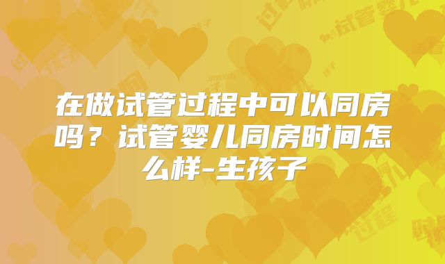 在做试管过程中可以同房吗？试管婴儿同房时间怎么样-生孩子