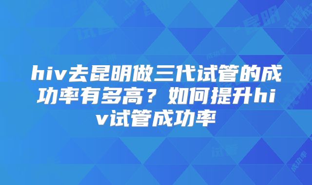 hiv去昆明做三代试管的成功率有多高？如何提升hiv试管成功率